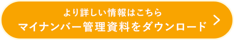 より詳しい情報はこちら マイナンバー管理資料をダウンロード