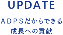 UPDATE ＡＤＰＳだからできる 成長への貢献