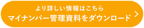 より詳しい情報はこちら マイナンバー管理資料をダウンロード