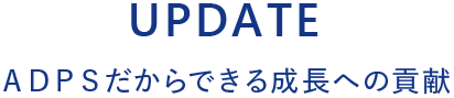 UPDATE ＡＤＰＳだからできる 成長への貢献